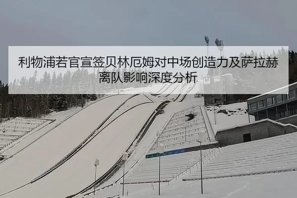 利物浦若官宣签贝林厄姆对中场创造力及萨拉赫离队影响深度分析