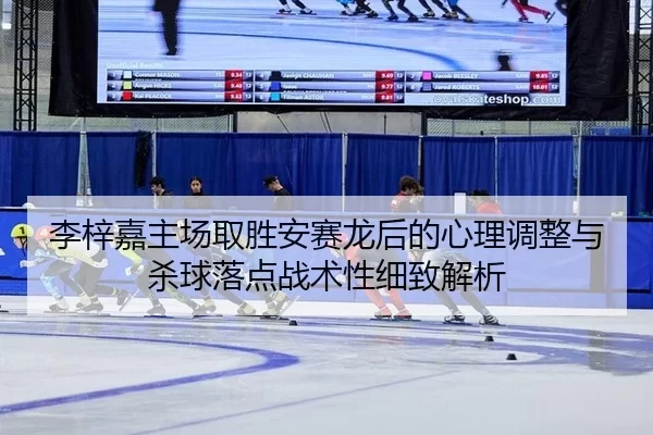 李梓嘉主场取胜安赛龙后的心理调整与杀球落点战术性细致解析