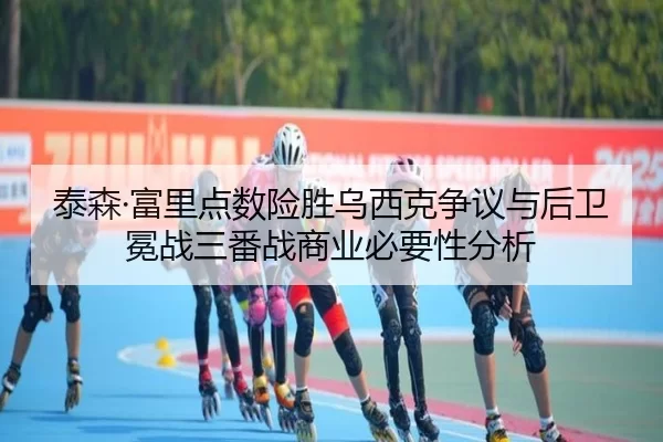 泰森·富里点数险胜乌西克争议与后卫冕战三番战商业必要性分析