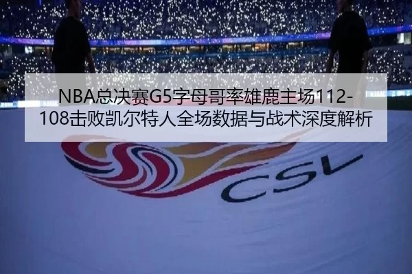 NBA总决赛G5字母哥率雄鹿主场112-108击败凯尔特人全场数据与战术深度解析