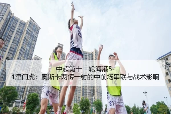 中超第十二轮海港5-1津门虎：奥斯卡两传一射的中前场串联与战术影响